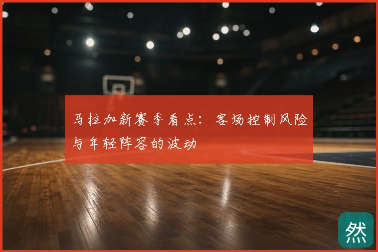 马拉加新赛季看点：客场控制风险与年轻阵容的波动