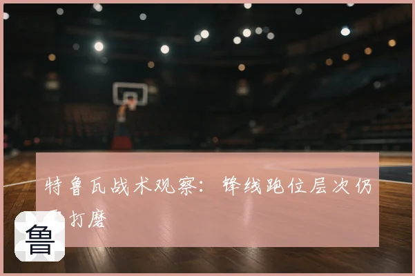 特鲁瓦战术观察：锋线跑位层次仍需打磨